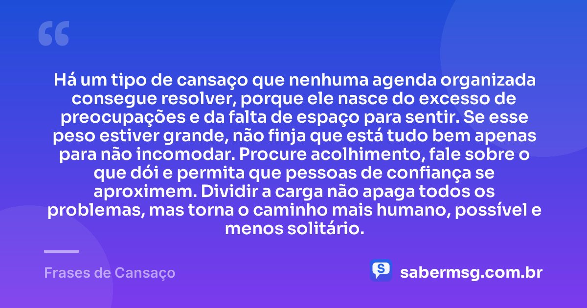 Há um tipo de cansaço que nenhuma agenda organizada consegue resolver, porque ele nasce do excesso de preocupações e da falta de espaço para sentir. Se esse peso estiver grande, não finja que está tudo bem apenas para não incomodar. Procure acolhimento, fale sobre o que dói e permita que pessoas de confiança se aproximem. Dividir a carga não apaga todos os problemas, mas torna o caminho mais humano, possível e menos solitário. — Frases de Cansaço