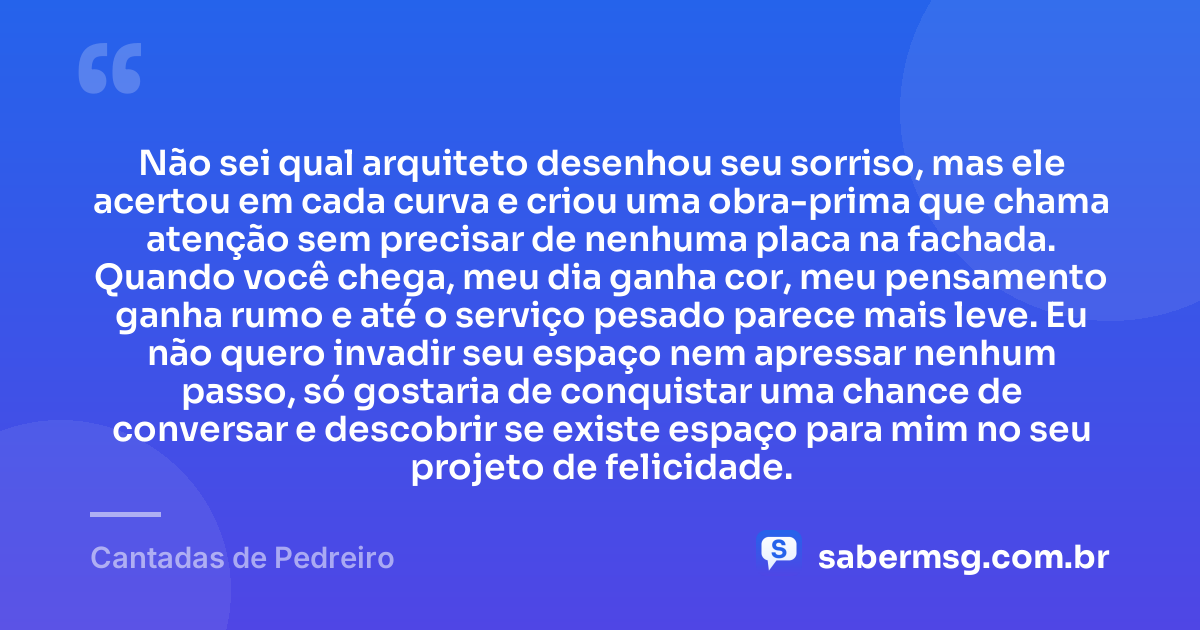 Não sei qual arquiteto desenhou seu sorriso, mas ele acertou em cada curva e criou uma obra-prima que chama atenção sem precisar de nenhuma placa na fachada. Quando você chega, meu dia ganha cor, meu pensamento ganha rumo e até o serviço pesado parece mais leve. Eu não quero invadir seu espaço nem apressar nenhum passo, só gostaria de conquistar uma chance de conversar e descobrir se existe espaço para mim no seu projeto de felicidade. — Cantadas de Pedreiro
