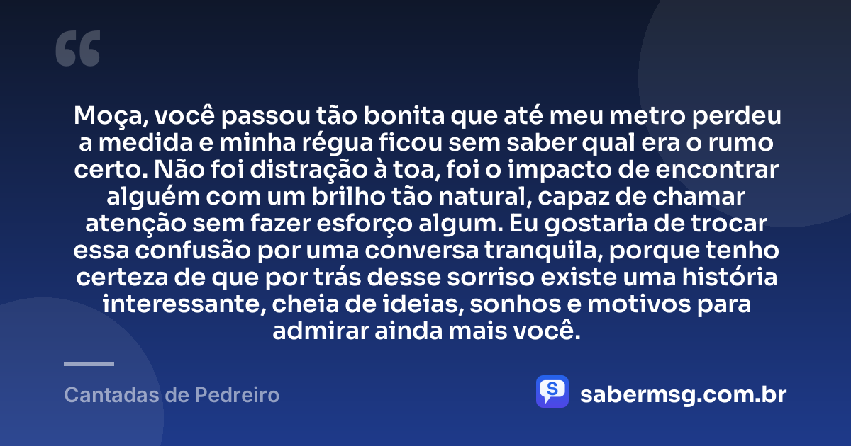 Moça, você passou tão bonita que até meu metro perdeu a medida e minha régua ficou sem saber qual era o rumo certo. Não foi distração à toa, foi o impacto de encontrar alguém com um brilho tão natural, capaz de chamar atenção sem fazer esforço algum. Eu gostaria de trocar essa confusão por uma conversa tranquila, porque tenho certeza de que por trás desse sorriso existe uma história interessante, cheia de ideias, sonhos e motivos para admirar ainda mais você. — Cantadas de Pedreiro