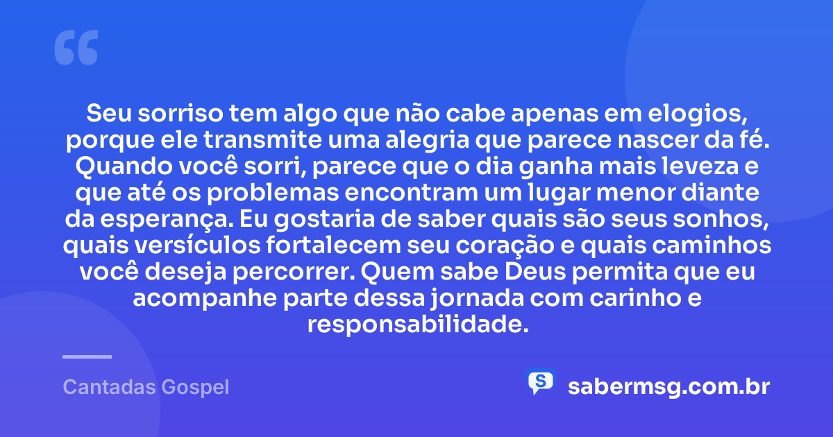 Seu sorriso tem algo que não cabe apenas em elogios, porque ele transmite uma alegria que parece nascer da fé. Quando você sorri, parece que o dia ganha mais leveza e que até os problemas encontram um lugar menor diante da esperança. Eu gostaria de saber quais são seus sonhos, quais versículos fortalecem seu coração e quais caminhos você deseja percorrer. Quem sabe Deus permita que eu acompanhe parte dessa jornada com carinho e responsabilidade. — Cantadas Gospel