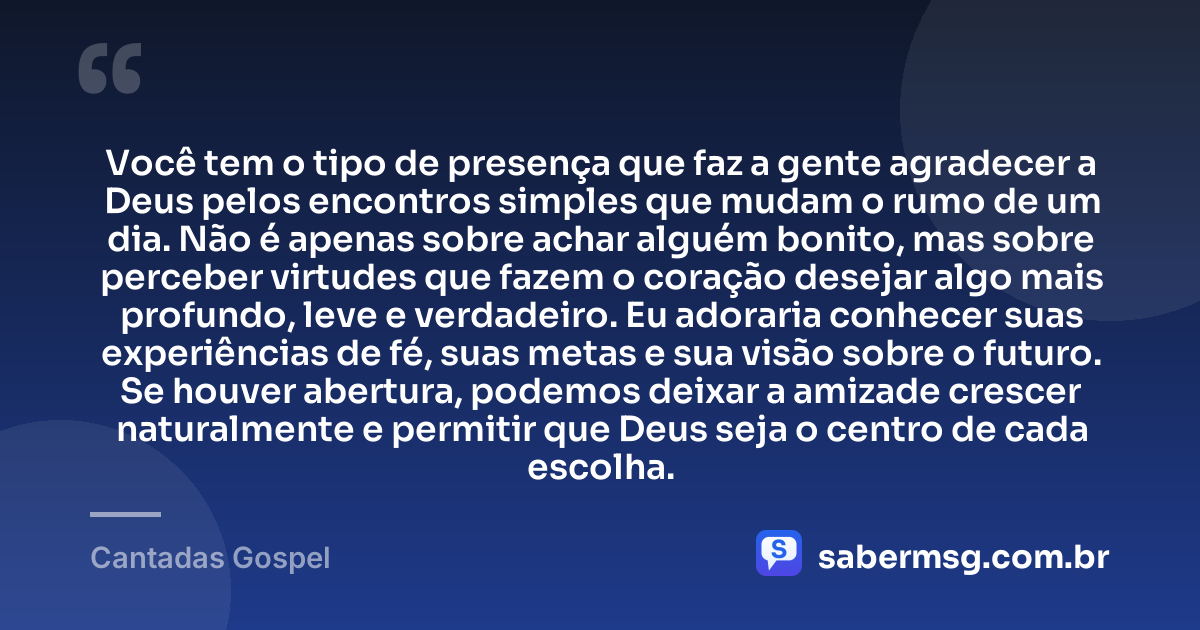 Você tem o tipo de presença que faz a gente agradecer a Deus pelos encontros simples que mudam o rumo de um dia. Não é apenas sobre achar alguém bonito, mas sobre perceber virtudes que fazem o coração desejar algo mais profundo, leve e verdadeiro. Eu adoraria conhecer suas experiências de fé, suas metas e sua visão sobre o futuro. Se houver abertura, podemos deixar a amizade crescer naturalmente e permitir que Deus seja o centro de cada escolha. — Cantadas Gospel