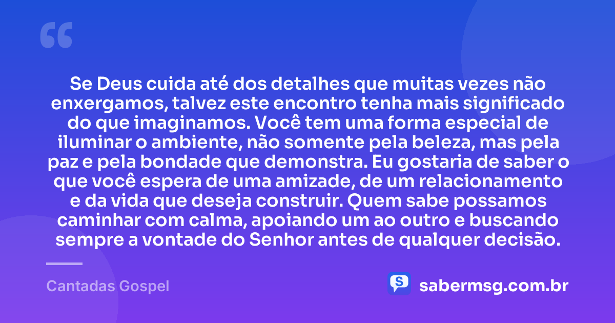 Se Deus cuida até dos detalhes que muitas vezes não enxergamos, talvez este encontro tenha mais significado do que imaginamos. Você tem uma forma especial de iluminar o ambiente, não somente pela beleza, mas pela paz e pela bondade que demonstra. Eu gostaria de saber o que você espera de uma amizade, de um relacionamento e da vida que deseja construir. Quem sabe possamos caminhar com calma, apoiando um ao outro e buscando sempre a vontade do Senhor antes de qualquer decisão. — Cantadas Gospel