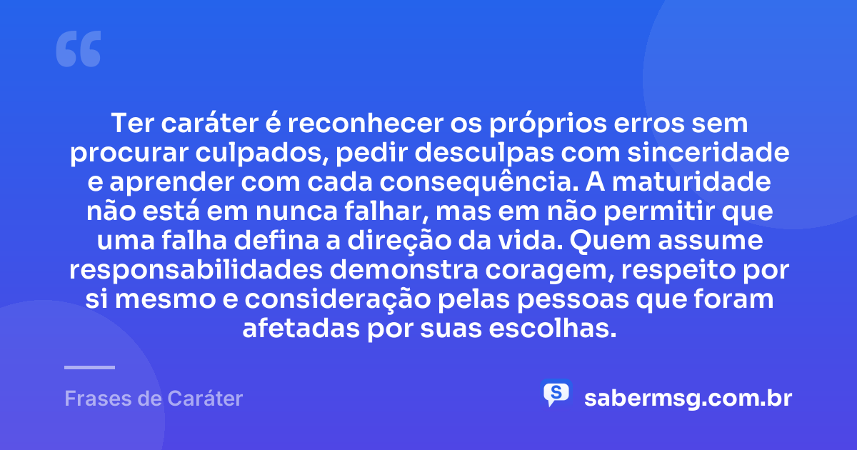 Ter caráter é reconhecer os próprios erros sem procurar culpados, pedir desculpas com sinceridade e aprender com cada consequência. A maturidade não está em nunca falhar, mas em não permitir que uma falha defina a direção da vida. Quem assume responsabilidades demonstra coragem, respeito por si mesmo e consideração pelas pessoas que foram afetadas por suas escolhas. — Frases de Caráter