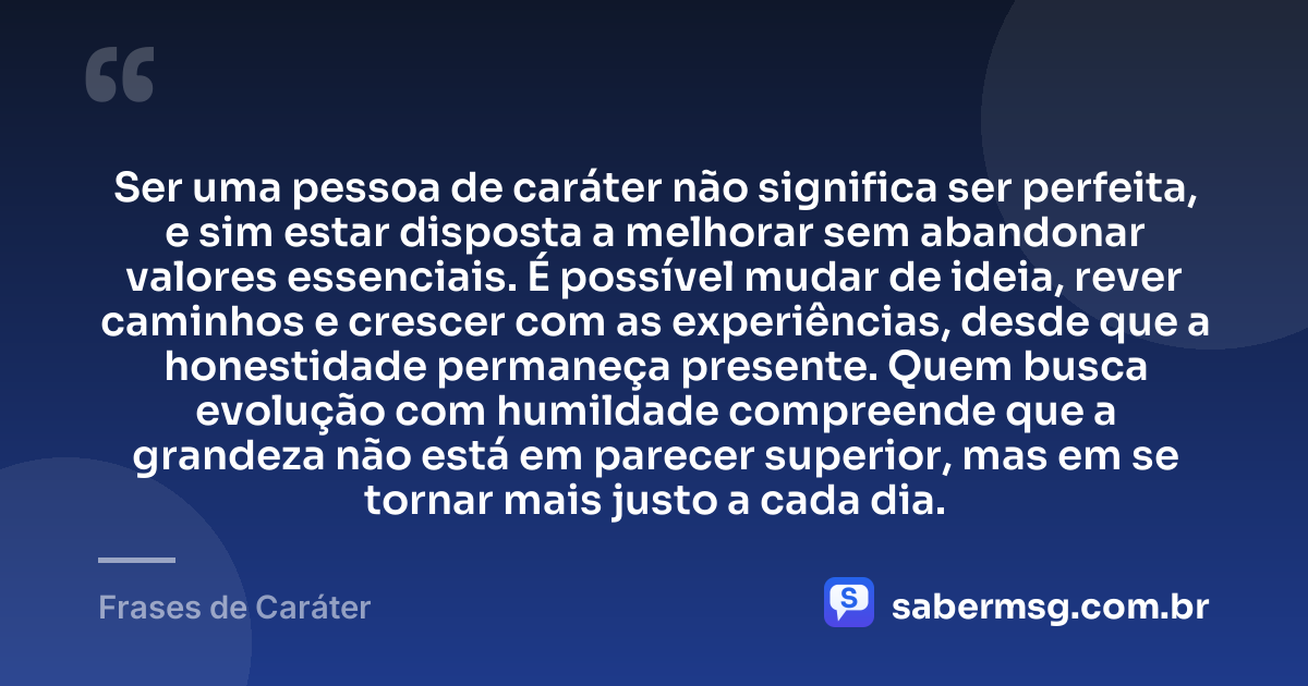 Ser uma pessoa de caráter não significa ser perfeita, e sim estar disposta a melhorar sem abandonar valores essenciais. É possível mudar de ideia, rever caminhos e crescer com as experiências, desde que a honestidade permaneça presente. Quem busca evolução com humildade compreende que a grandeza não está em parecer superior, mas em se tornar mais justo a cada dia. — Frases de Caráter