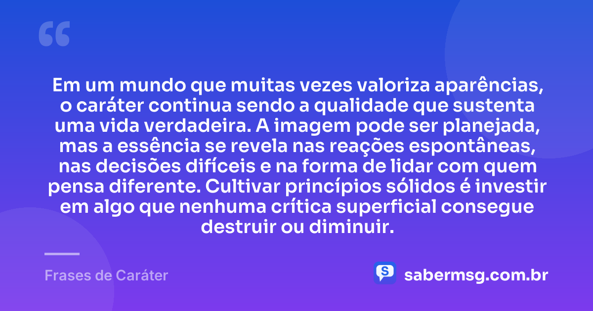 Em um mundo que muitas vezes valoriza aparências, o caráter continua sendo a qualidade que sustenta uma vida verdadeira. A imagem pode ser planejada, mas a essência se revela nas reações espontâneas, nas decisões difíceis e na forma de lidar com quem pensa diferente. Cultivar princípios sólidos é investir em algo que nenhuma crítica superficial consegue destruir ou diminuir. — Frases de Caráter