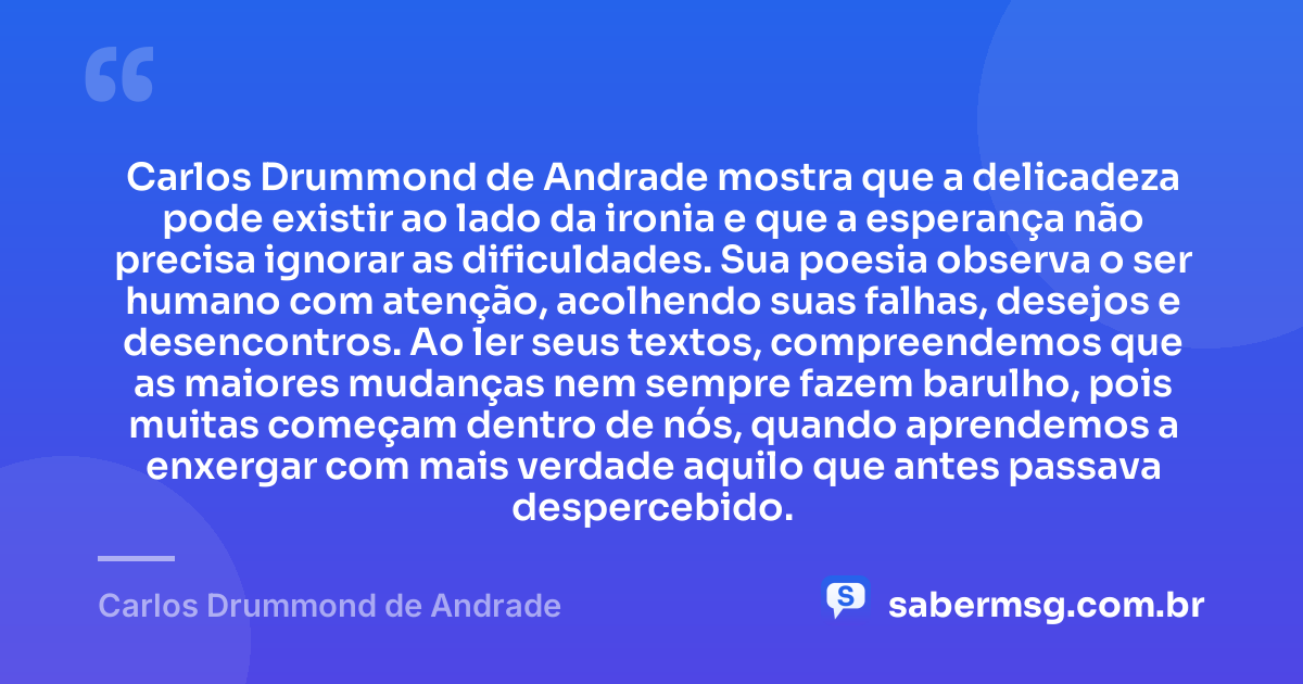 Carlos Drummond de Andrade mostra que a delicadeza pode existir ao lado da ironia e que a esperança não precisa ignorar as dificuldades. Sua poesia observa o ser humano com atenção, acolhendo suas falhas, desejos e desencontros. Ao ler seus textos, compreendemos que as maiores mudanças nem sempre fazem barulho, pois muitas começam dentro de nós, quando aprendemos a enxergar com mais verdade aquilo que antes passava despercebido. — Carlos Drummond de Andrade