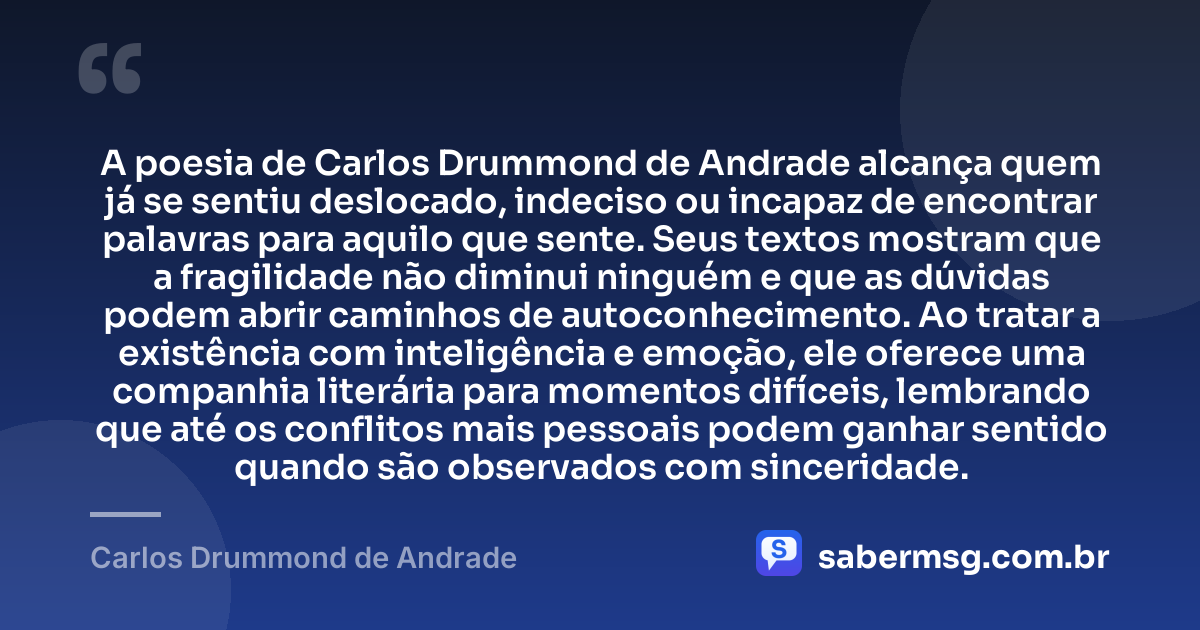 A poesia de Carlos Drummond de Andrade alcança quem já se sentiu deslocado, indeciso ou incapaz de encontrar palavras para aquilo que sente. Seus textos mostram que a fragilidade não diminui ninguém e que as dúvidas podem abrir caminhos de autoconhecimento. Ao tratar a existência com inteligência e emoção, ele oferece uma companhia literária para momentos difíceis, lembrando que até os conflitos mais pessoais podem ganhar sentido quando são observados com sinceridade. — Carlos Drummond de Andrade