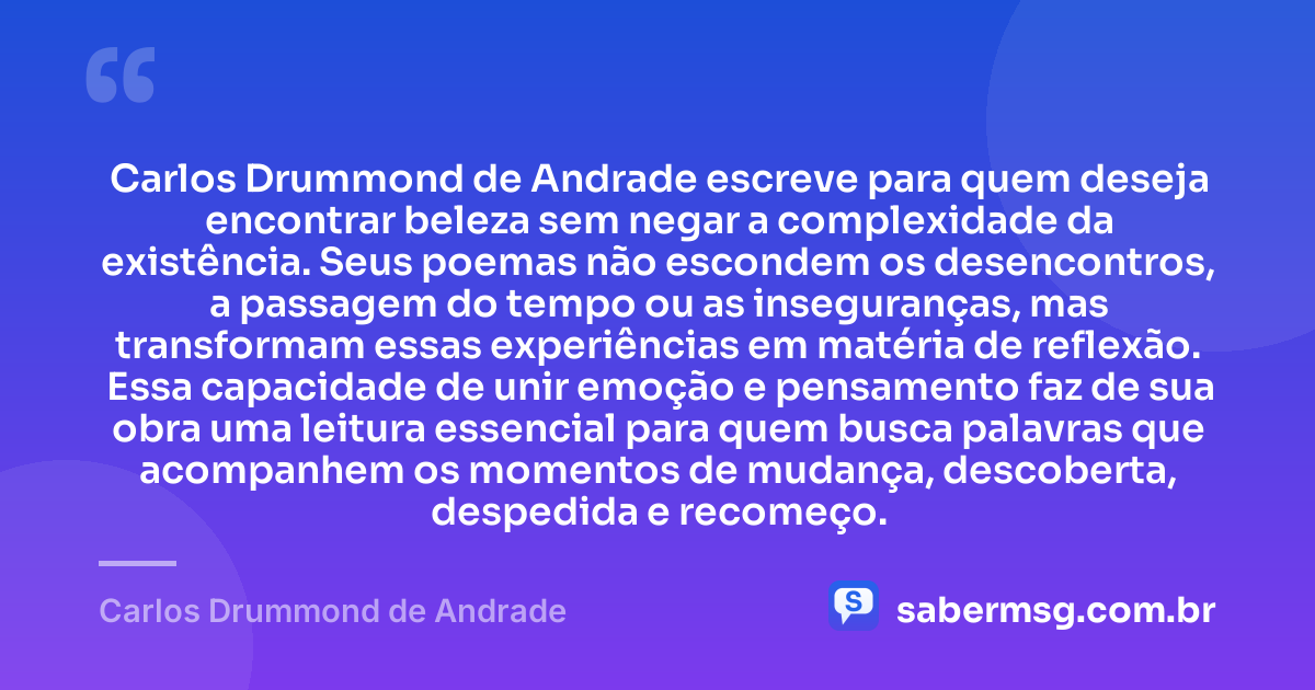 Carlos Drummond de Andrade escreve para quem deseja encontrar beleza sem negar a complexidade da existência. Seus poemas não escondem os desencontros, a passagem do tempo ou as inseguranças, mas transformam essas experiências em matéria de reflexão. Essa capacidade de unir emoção e pensamento faz de sua obra uma leitura essencial para quem busca palavras que acompanhem os momentos de mudança, descoberta, despedida e recomeço. — Carlos Drummond de Andrade