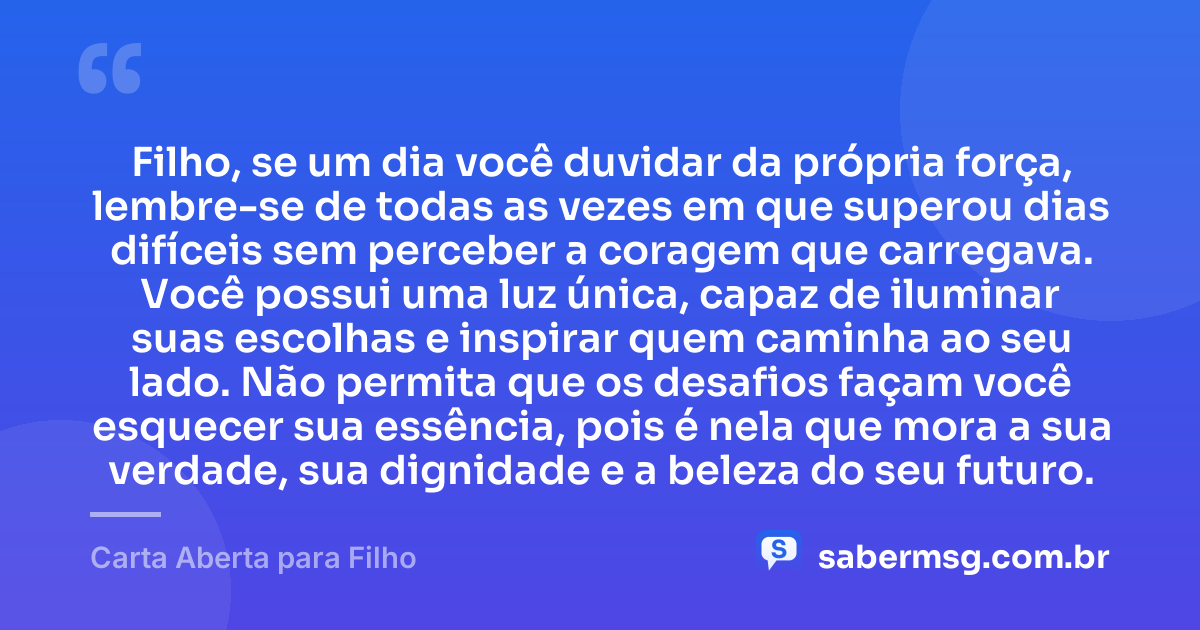 Filho, se um dia você duvidar da própria força, lembre-se de todas as vezes em que superou dias difíceis sem perceber a coragem que carregava. Você possui uma luz única, capaz de iluminar suas escolhas e inspirar quem caminha ao seu lado. Não permita que os desafios façam você esquecer sua essência, pois é nela que mora a sua verdade, sua dignidade e a beleza do seu futuro. — Carta Aberta para Filho