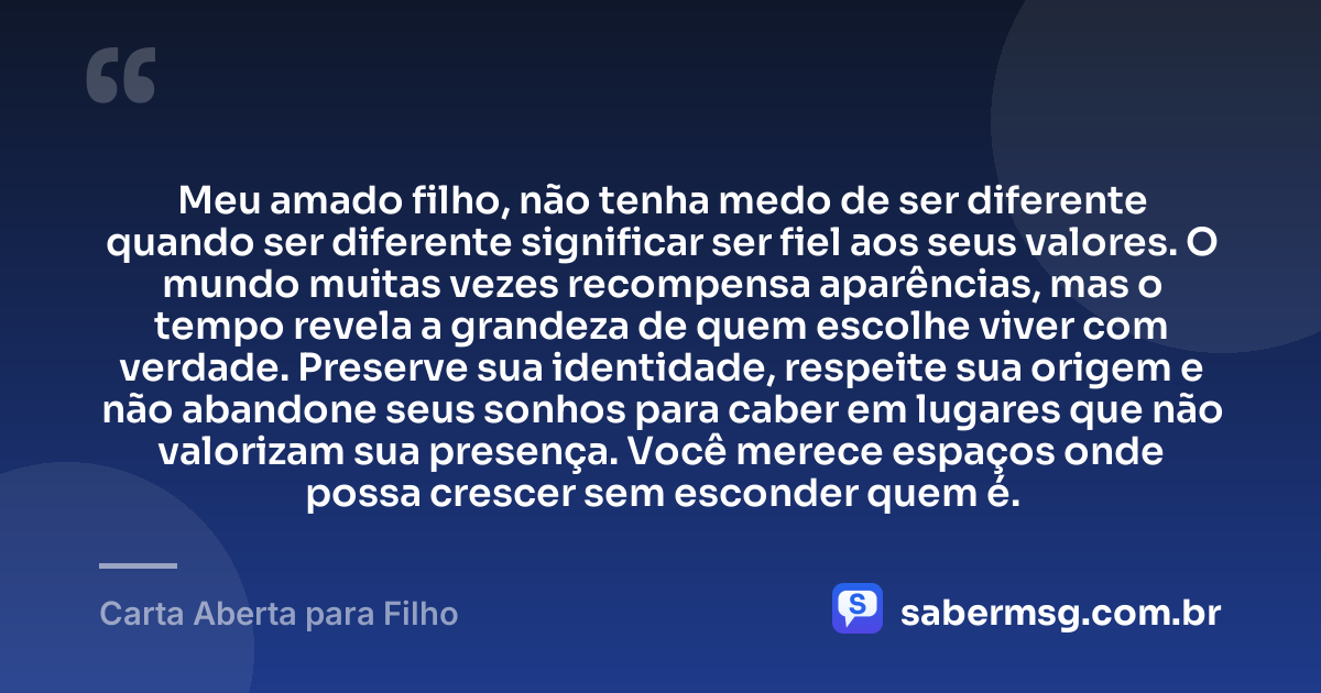 Meu amado filho, não tenha medo de ser diferente quando ser diferente significar ser fiel aos seus valores. O mundo muitas vezes recompensa aparências, mas o tempo revela a grandeza de quem escolhe viver com verdade. Preserve sua identidade, respeite sua origem e não abandone seus sonhos para caber em lugares que não valorizam sua presença. Você merece espaços onde possa crescer sem esconder quem é. — Carta Aberta para Filho