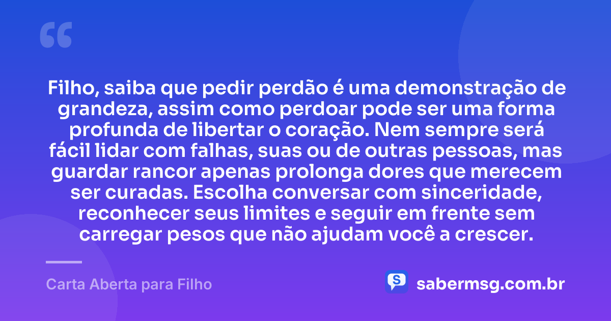 Filho, saiba que pedir perdão é uma demonstração de grandeza, assim como perdoar pode ser uma forma profunda de libertar o coração. Nem sempre será fácil lidar com falhas, suas ou de outras pessoas, mas guardar rancor apenas prolonga dores que merecem ser curadas. Escolha conversar com sinceridade, reconhecer seus limites e seguir em frente sem carregar pesos que não ajudam você a crescer. — Carta Aberta para Filho