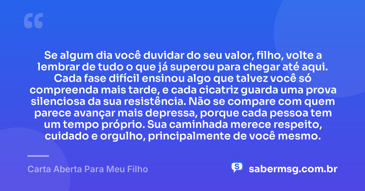 Se algum dia você duvidar do seu valor, filho, volte a lembrar de tudo o que já superou para chegar até aqui. Cada fase difícil ensinou algo que talvez você só compreenda mais tarde, e cada cicatriz guarda uma prova silenciosa da sua resistência. Não se compare com quem parece avançar mais depressa, porque cada pessoa tem um tempo próprio. Sua caminhada merece respeito, cuidado e orgulho, principalmente de você mesmo. — Carta Aberta Para Meu Filho