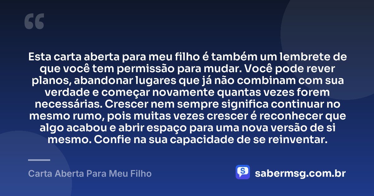 Esta carta aberta para meu filho é também um lembrete de que você tem permissão para mudar. Você pode rever planos, abandonar lugares que já não combinam com sua verdade e começar novamente quantas vezes forem necessárias. Crescer nem sempre significa continuar no mesmo rumo, pois muitas vezes crescer é reconhecer que algo acabou e abrir espaço para uma nova versão de si mesmo. Confie na sua capacidade de se reinventar. — Carta Aberta Para Meu Filho