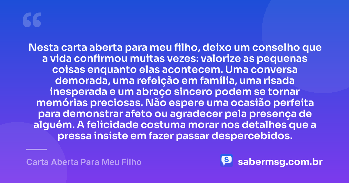 Nesta carta aberta para meu filho, deixo um conselho que a vida confirmou muitas vezes: valorize as pequenas coisas enquanto elas acontecem. Uma conversa demorada, uma refeição em família, uma risada inesperada e um abraço sincero podem se tornar memórias preciosas. Não espere uma ocasião perfeita para demonstrar afeto ou agradecer pela presença de alguém. A felicidade costuma morar nos detalhes que a pressa insiste em fazer passar despercebidos. — Carta Aberta Para Meu Filho