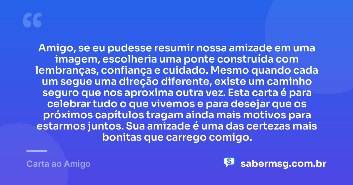 Amigo, se eu pudesse resumir nossa amizade em uma imagem, escolheria uma ponte construída com lembranças, confiança e cuidado. Mesmo quando cada um segue uma direção diferente, existe um caminho seguro que nos aproxima outra vez. Esta carta é para celebrar tudo o que vivemos e para desejar que os próximos capítulos tragam ainda mais motivos para estarmos juntos. Sua amizade é uma das certezas mais bonitas que carrego comigo. — Carta ao Amigo