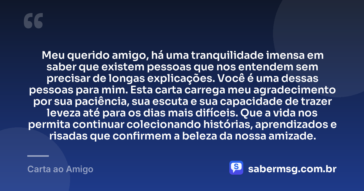 Meu querido amigo, há uma tranquilidade imensa em saber que existem pessoas que nos entendem sem precisar de longas explicações. Você é uma dessas pessoas para mim. Esta carta carrega meu agradecimento por sua paciência, sua escuta e sua capacidade de trazer leveza até para os dias mais difíceis. Que a vida nos permita continuar colecionando histórias, aprendizados e risadas que confirmem a beleza da nossa amizade. — Carta ao Amigo