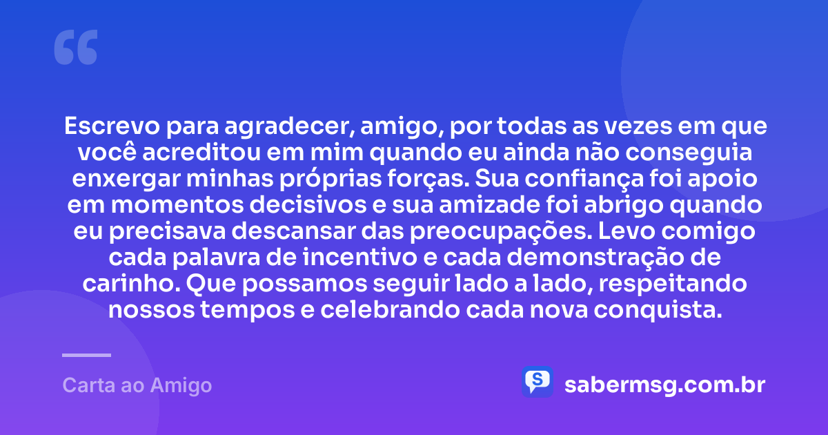 Escrevo para agradecer, amigo, por todas as vezes em que você acreditou em mim quando eu ainda não conseguia enxergar minhas próprias forças. Sua confiança foi apoio em momentos decisivos e sua amizade foi abrigo quando eu precisava descansar das preocupações. Levo comigo cada palavra de incentivo e cada demonstração de carinho. Que possamos seguir lado a lado, respeitando nossos tempos e celebrando cada nova conquista. — Carta ao Amigo