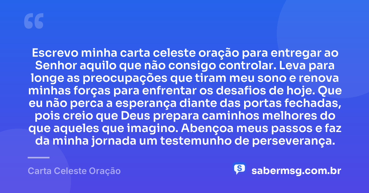 Escrevo minha carta celeste oração para entregar ao Senhor aquilo que não consigo controlar. Leva para longe as preocupações que tiram meu sono e renova minhas forças para enfrentar os desafios de hoje. Que eu não perca a esperança diante das portas fechadas, pois creio que Deus prepara caminhos melhores do que aqueles que imagino. Abençoa meus passos e faz da minha jornada um testemunho de perseverança. — Carta Celeste Oração