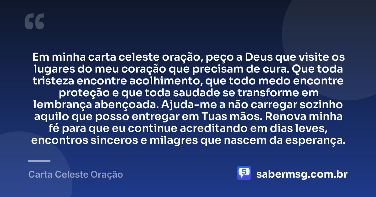 Em minha carta celeste oração, peço a Deus que visite os lugares do meu coração que precisam de cura. Que toda tristeza encontre acolhimento, que todo medo encontre proteção e que toda saudade se transforme em lembrança abençoada. Ajuda-me a não carregar sozinho aquilo que posso entregar em Tuas mãos. Renova minha fé para que eu continue acreditando em dias leves, encontros sinceros e milagres que nascem da esperança. — Carta Celeste Oração