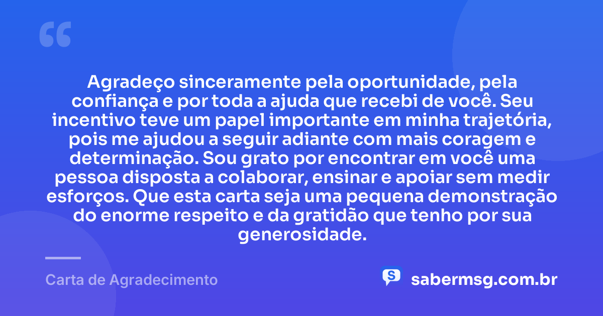 Agradeço sinceramente pela oportunidade, pela confiança e por toda a ajuda que recebi de você. Seu incentivo teve um papel importante em minha trajetória, pois me ajudou a seguir adiante com mais coragem e determinação. Sou grato por encontrar em você uma pessoa disposta a colaborar, ensinar e apoiar sem medir esforços. Que esta carta seja uma pequena demonstração do enorme respeito e da gratidão que tenho por sua generosidade. — Carta de Agradecimento