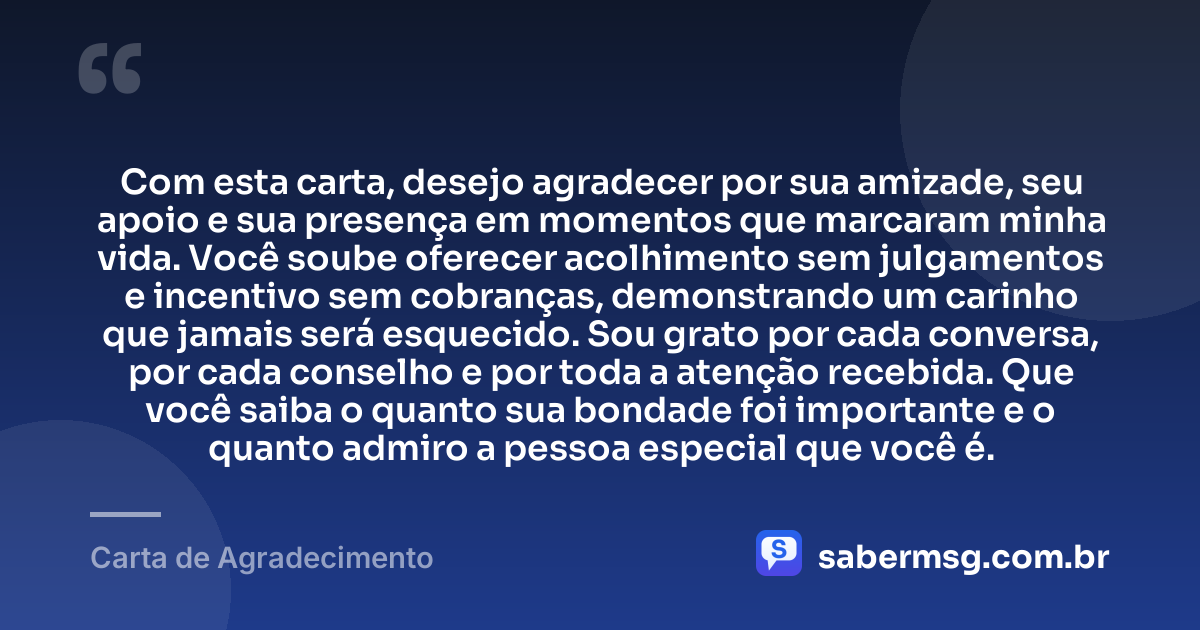 Com esta carta, desejo agradecer por sua amizade, seu apoio e sua presença em momentos que marcaram minha vida. Você soube oferecer acolhimento sem julgamentos e incentivo sem cobranças, demonstrando um carinho que jamais será esquecido. Sou grato por cada conversa, por cada conselho e por toda a atenção recebida. Que você saiba o quanto sua bondade foi importante e o quanto admiro a pessoa especial que você é. — Carta de Agradecimento