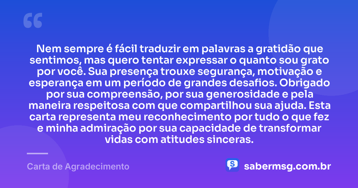 Nem sempre é fácil traduzir em palavras a gratidão que sentimos, mas quero tentar expressar o quanto sou grato por você. Sua presença trouxe segurança, motivação e esperança em um período de grandes desafios. Obrigado por sua compreensão, por sua generosidade e pela maneira respeitosa com que compartilhou sua ajuda. Esta carta representa meu reconhecimento por tudo o que fez e minha admiração por sua capacidade de transformar vidas com atitudes sinceras. — Carta de Agradecimento