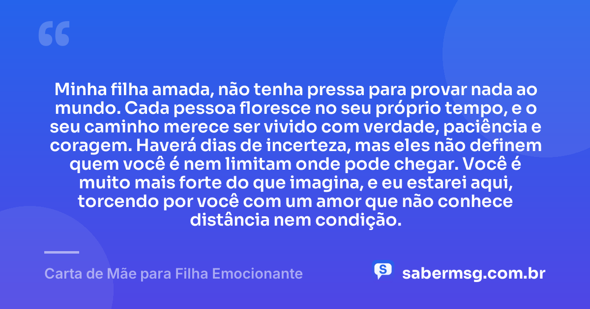 Minha filha amada, não tenha pressa para provar nada ao mundo. Cada pessoa floresce no seu próprio tempo, e o seu caminho merece ser vivido com verdade, paciência e coragem. Haverá dias de incerteza, mas eles não definem quem você é nem limitam onde pode chegar. Você é muito mais forte do que imagina, e eu estarei aqui, torcendo por você com um amor que não conhece distância nem condição. — Carta de Mãe para Filha Emocionante