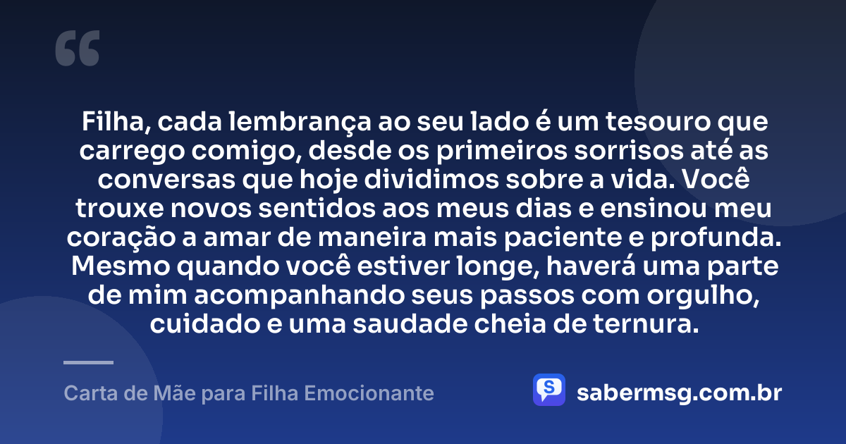 Filha, cada lembrança ao seu lado é um tesouro que carrego comigo, desde os primeiros sorrisos até as conversas que hoje dividimos sobre a vida. Você trouxe novos sentidos aos meus dias e ensinou meu coração a amar de maneira mais paciente e profunda. Mesmo quando você estiver longe, haverá uma parte de mim acompanhando seus passos com orgulho, cuidado e uma saudade cheia de ternura. — Carta de Mãe para Filha Emocionante