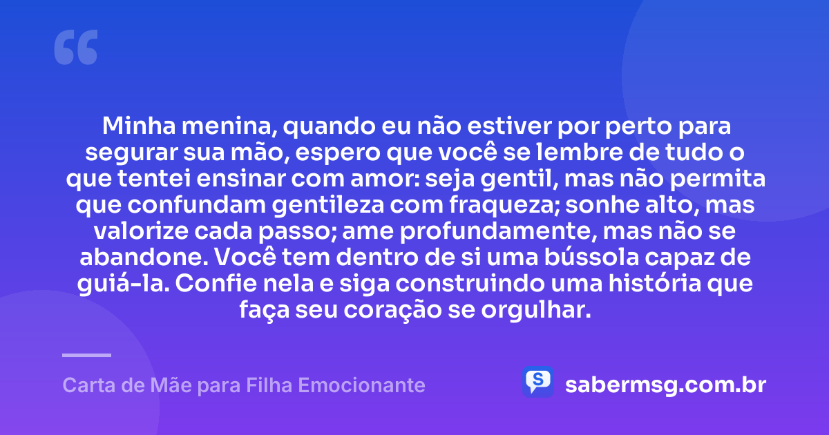 Minha menina, quando eu não estiver por perto para segurar sua mão, espero que você se lembre de tudo o que tentei ensinar com amor: seja gentil, mas não permita que confundam gentileza com fraqueza; sonhe alto, mas valorize cada passo; ame profundamente, mas não se abandone. Você tem dentro de si uma bússola capaz de guiá-la. Confie nela e siga construindo uma história que faça seu coração se orgulhar. — Carta de Mãe para Filha Emocionante