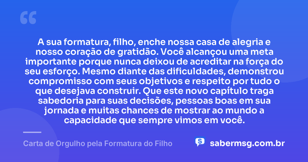 A sua formatura, filho, enche nossa casa de alegria e nosso coração de gratidão. Você alcançou uma meta importante porque nunca deixou de acreditar na força do seu esforço. Mesmo diante das dificuldades, demonstrou compromisso com seus objetivos e respeito por tudo o que desejava construir. Que este novo capítulo traga sabedoria para suas decisões, pessoas boas em sua jornada e muitas chances de mostrar ao mundo a capacidade que sempre vimos em você. — Carta de Orgulho pela Formatura do Filho