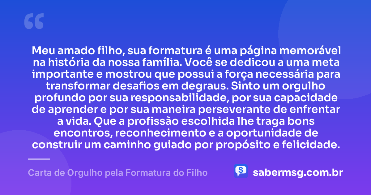 Meu amado filho, sua formatura é uma página memorável na história da nossa família. Você se dedicou a uma meta importante e mostrou que possui a força necessária para transformar desafios em degraus. Sinto um orgulho profundo por sua responsabilidade, por sua capacidade de aprender e por sua maneira perseverante de enfrentar a vida. Que a profissão escolhida lhe traga bons encontros, reconhecimento e a oportunidade de construir um caminho guiado por propósito e felicidade. — Carta de Orgulho pela Formatura do Filho