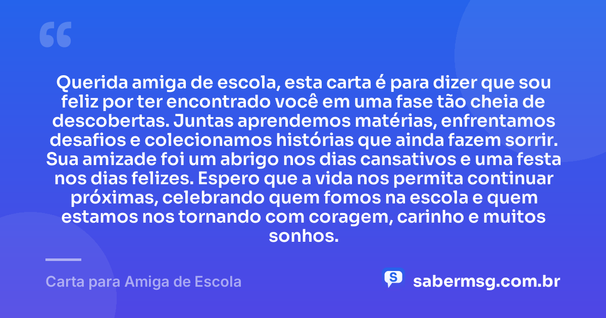 Querida amiga de escola, esta carta é para dizer que sou feliz por ter encontrado você em uma fase tão cheia de descobertas. Juntas aprendemos matérias, enfrentamos desafios e colecionamos histórias que ainda fazem sorrir. Sua amizade foi um abrigo nos dias cansativos e uma festa nos dias felizes. Espero que a vida nos permita continuar próximas, celebrando quem fomos na escola e quem estamos nos tornando com coragem, carinho e muitos sonhos. — Carta para Amiga de Escola