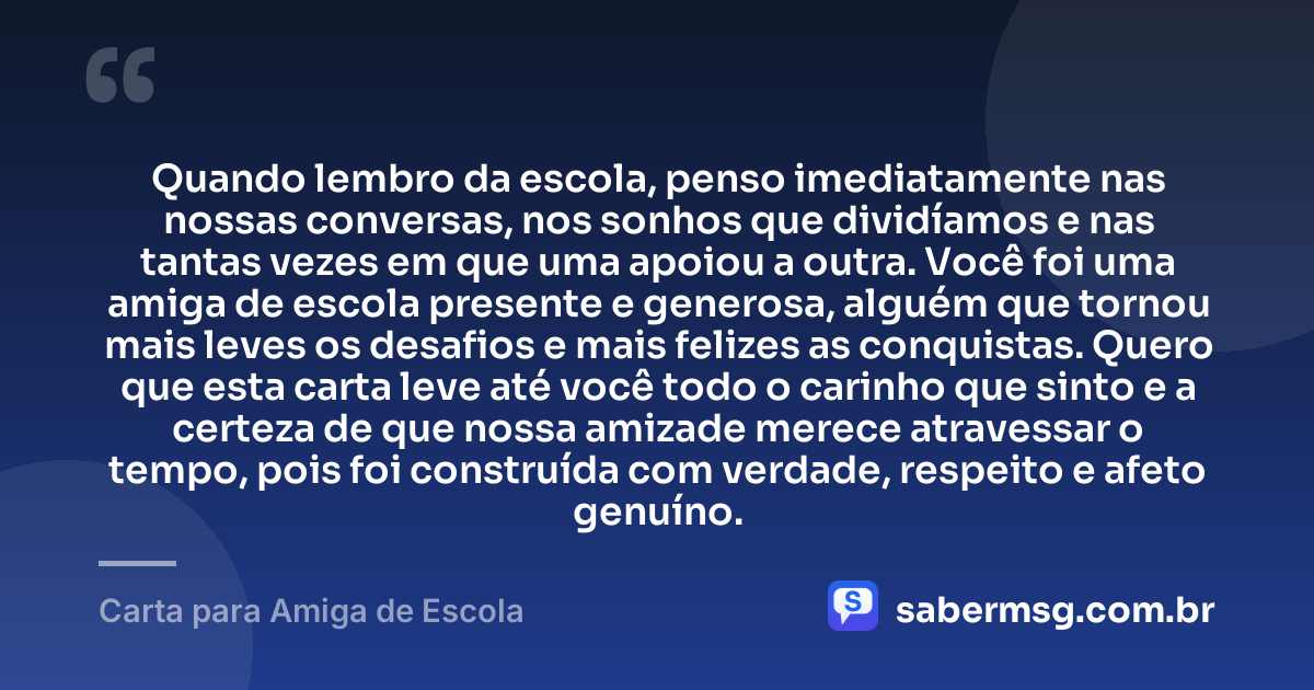 Quando lembro da escola, penso imediatamente nas nossas conversas, nos sonhos que dividíamos e nas tantas vezes em que uma apoiou a outra. Você foi uma amiga de escola presente e generosa, alguém que tornou mais leves os desafios e mais felizes as conquistas. Quero que esta carta leve até você todo o carinho que sinto e a certeza de que nossa amizade merece atravessar o tempo, pois foi construída com verdade, respeito e afeto genuíno. — Carta para Amiga de Escola