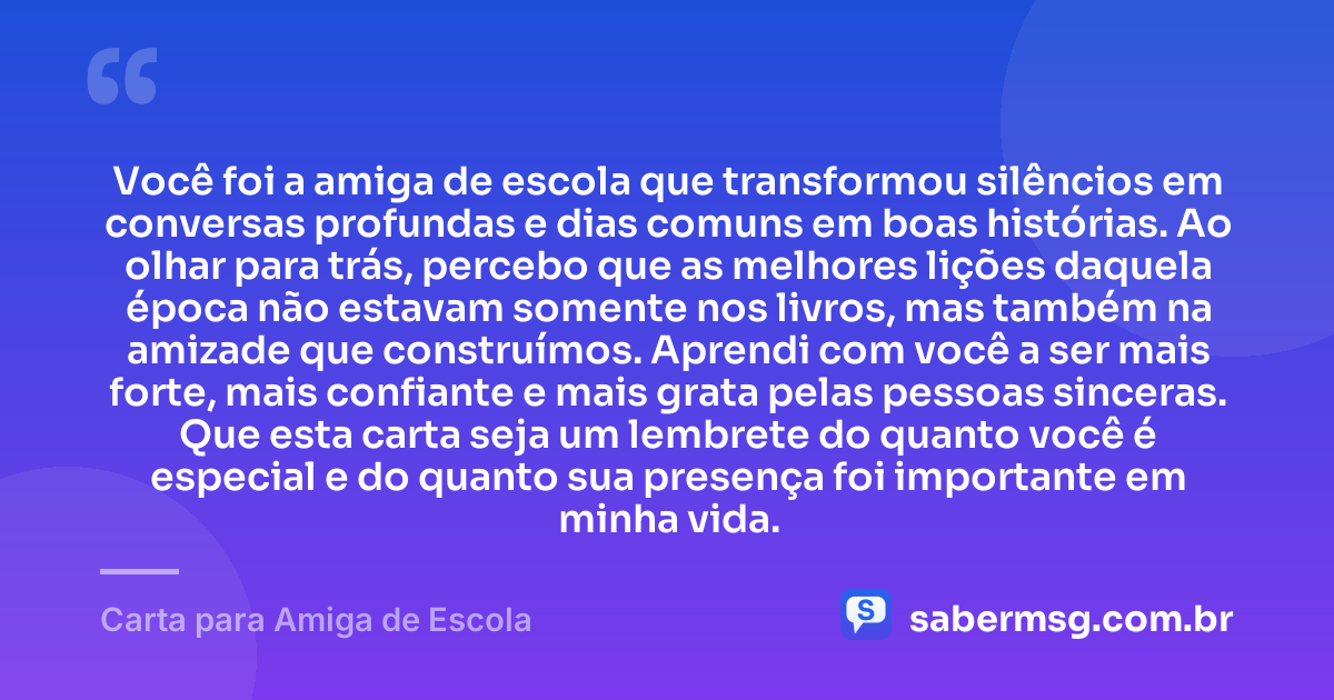 Você foi a amiga de escola que transformou silêncios em conversas profundas e dias comuns em boas histórias. Ao olhar para trás, percebo que as melhores lições daquela época não estavam somente nos livros, mas também na amizade que construímos. Aprendi com você a ser mais forte, mais confiante e mais grata pelas pessoas sinceras. Que esta carta seja um lembrete do quanto você é especial e do quanto sua presença foi importante em minha vida. — Carta para Amiga de Escola