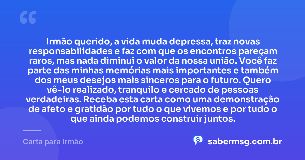 Irmão querido, a vida muda depressa, traz novas responsabilidades e faz com que os encontros pareçam raros, mas nada diminui o valor da nossa união. Você faz parte das minhas memórias mais importantes e também dos meus desejos mais sinceros para o futuro. Quero vê-lo realizado, tranquilo e cercado de pessoas verdadeiras. Receba esta carta como uma demonstração de afeto e gratidão por tudo o que vivemos e por tudo o que ainda podemos construir juntos. — Carta para Irmão