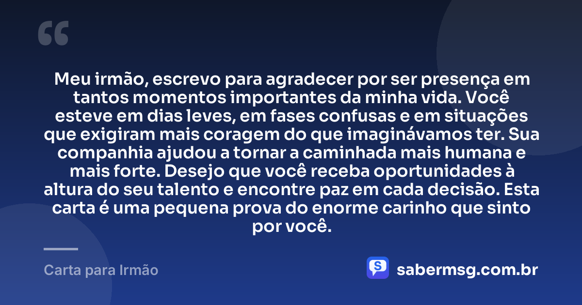 Meu irmão, escrevo para agradecer por ser presença em tantos momentos importantes da minha vida. Você esteve em dias leves, em fases confusas e em situações que exigiram mais coragem do que imaginávamos ter. Sua companhia ajudou a tornar a caminhada mais humana e mais forte. Desejo que você receba oportunidades à altura do seu talento e encontre paz em cada decisão. Esta carta é uma pequena prova do enorme carinho que sinto por você. — Carta para Irmão