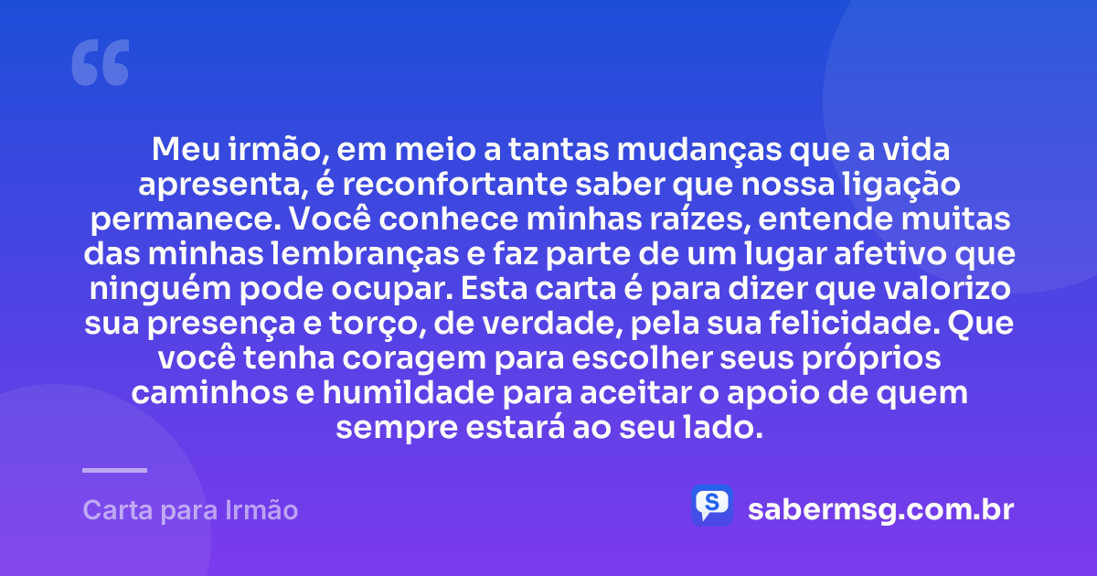 Meu irmão, em meio a tantas mudanças que a vida apresenta, é reconfortante saber que nossa ligação permanece. Você conhece minhas raízes, entende muitas das minhas lembranças e faz parte de um lugar afetivo que ninguém pode ocupar. Esta carta é para dizer que valorizo sua presença e torço, de verdade, pela sua felicidade. Que você tenha coragem para escolher seus próprios caminhos e humildade para aceitar o apoio de quem sempre estará ao seu lado. — Carta para Irmão