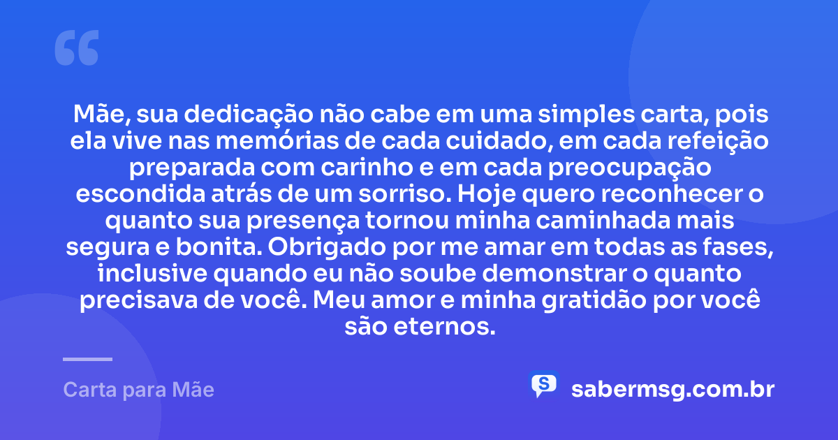 Mãe, sua dedicação não cabe em uma simples carta, pois ela vive nas memórias de cada cuidado, em cada refeição preparada com carinho e em cada preocupação escondida atrás de um sorriso. Hoje quero reconhecer o quanto sua presença tornou minha caminhada mais segura e bonita. Obrigado por me amar em todas as fases, inclusive quando eu não soube demonstrar o quanto precisava de você. Meu amor e minha gratidão por você são eternos. — Carta para Mãe