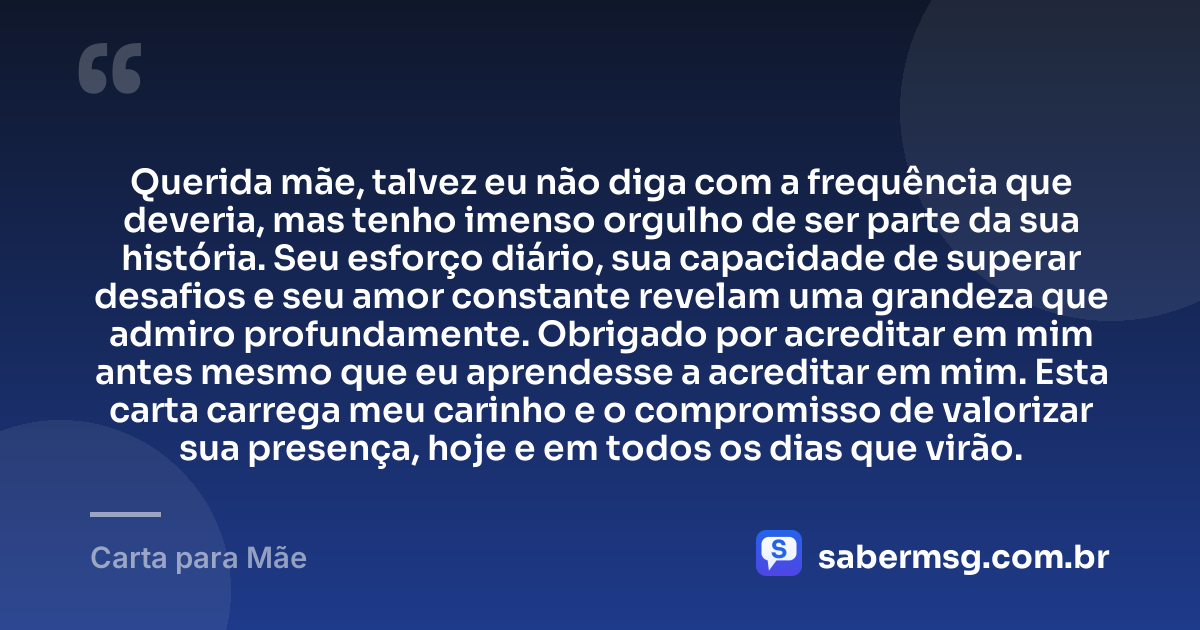 Querida mãe, talvez eu não diga com a frequência que deveria, mas tenho imenso orgulho de ser parte da sua história. Seu esforço diário, sua capacidade de superar desafios e seu amor constante revelam uma grandeza que admiro profundamente. Obrigado por acreditar em mim antes mesmo que eu aprendesse a acreditar em mim. Esta carta carrega meu carinho e o compromisso de valorizar sua presença, hoje e em todos os dias que virão. — Carta para Mãe