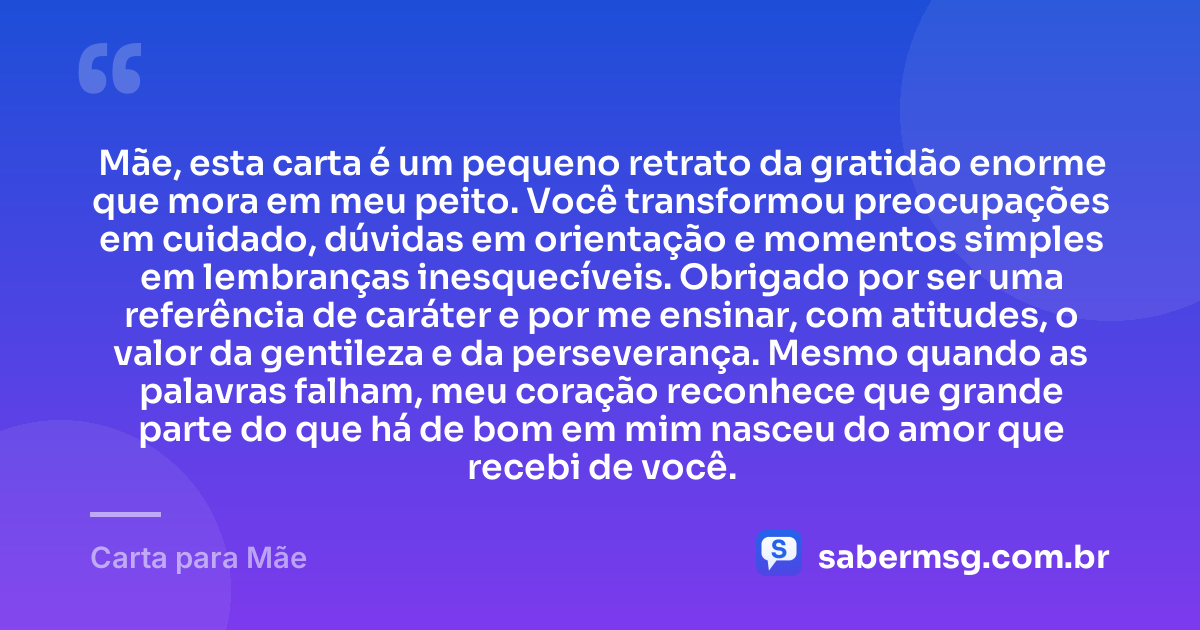 Mãe, esta carta é um pequeno retrato da gratidão enorme que mora em meu peito. Você transformou preocupações em cuidado, dúvidas em orientação e momentos simples em lembranças inesquecíveis. Obrigado por ser uma referência de caráter e por me ensinar, com atitudes, o valor da gentileza e da perseverança. Mesmo quando as palavras falham, meu coração reconhece que grande parte do que há de bom em mim nasceu do amor que recebi de você. — Carta para Mãe