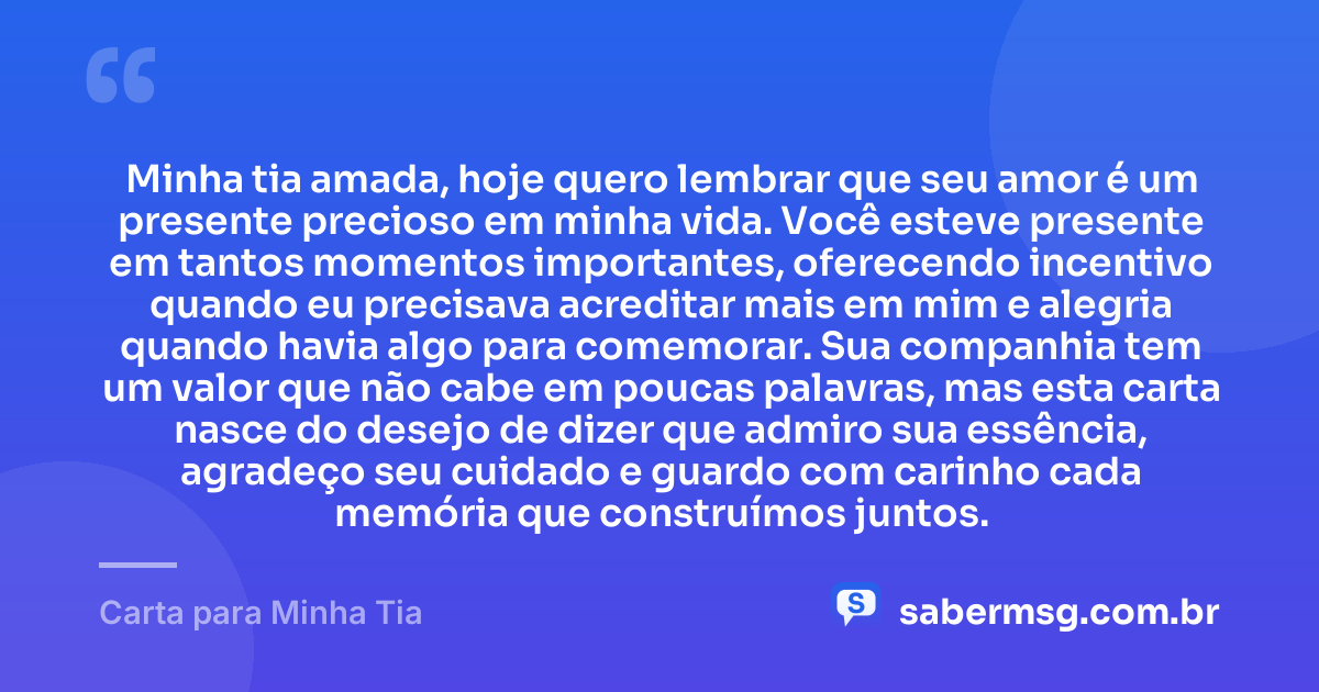 Minha tia amada, hoje quero lembrar que seu amor é um presente precioso em minha vida. Você esteve presente em tantos momentos importantes, oferecendo incentivo quando eu precisava acreditar mais em mim e alegria quando havia algo para comemorar. Sua companhia tem um valor que não cabe em poucas palavras, mas esta carta nasce do desejo de dizer que admiro sua essência, agradeço seu cuidado e guardo com carinho cada memória que construímos juntos. — Carta para Minha Tia