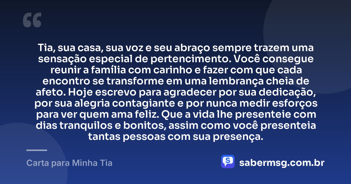 Tia, sua casa, sua voz e seu abraço sempre trazem uma sensação especial de pertencimento. Você consegue reunir a família com carinho e fazer com que cada encontro se transforme em uma lembrança cheia de afeto. Hoje escrevo para agradecer por sua dedicação, por sua alegria contagiante e por nunca medir esforços para ver quem ama feliz. Que a vida lhe presenteie com dias tranquilos e bonitos, assim como você presenteia tantas pessoas com sua presença. — Carta para Minha Tia