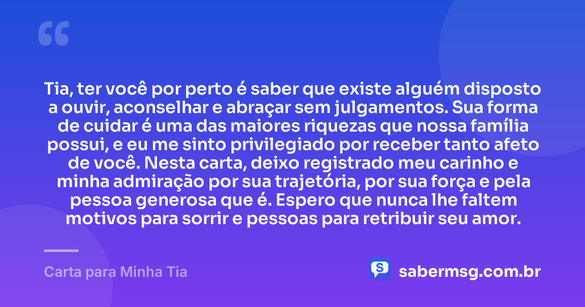 Tia, ter você por perto é saber que existe alguém disposto a ouvir, aconselhar e abraçar sem julgamentos. Sua forma de cuidar é uma das maiores riquezas que nossa família possui, e eu me sinto privilegiado por receber tanto afeto de você. Nesta carta, deixo registrado meu carinho e minha admiração por sua trajetória, por sua força e pela pessoa generosa que é. Espero que nunca lhe faltem motivos para sorrir e pessoas para retribuir seu amor. — Carta para Minha Tia