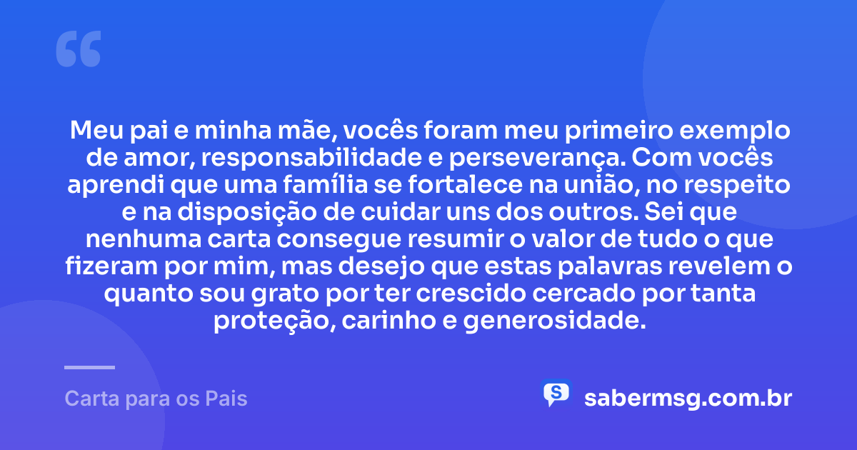 Meu pai e minha mãe, vocês foram meu primeiro exemplo de amor, responsabilidade e perseverança. Com vocês aprendi que uma família se fortalece na união, no respeito e na disposição de cuidar uns dos outros. Sei que nenhuma carta consegue resumir o valor de tudo o que fizeram por mim, mas desejo que estas palavras revelem o quanto sou grato por ter crescido cercado por tanta proteção, carinho e generosidade. — Carta para os Pais
