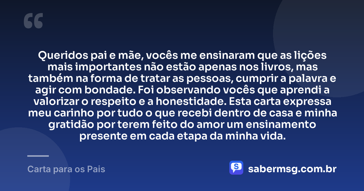 Queridos pai e mãe, vocês me ensinaram que as lições mais importantes não estão apenas nos livros, mas também na forma de tratar as pessoas, cumprir a palavra e agir com bondade. Foi observando vocês que aprendi a valorizar o respeito e a honestidade. Esta carta expressa meu carinho por tudo o que recebi dentro de casa e minha gratidão por terem feito do amor um ensinamento presente em cada etapa da minha vida. — Carta para os Pais