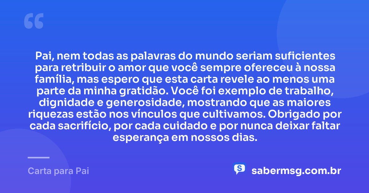 Pai, nem todas as palavras do mundo seriam suficientes para retribuir o amor que você sempre ofereceu à nossa família, mas espero que esta carta revele ao menos uma parte da minha gratidão. Você foi exemplo de trabalho, dignidade e generosidade, mostrando que as maiores riquezas estão nos vínculos que cultivamos. Obrigado por cada sacrifício, por cada cuidado e por nunca deixar faltar esperança em nossos dias. — Carta para Pai