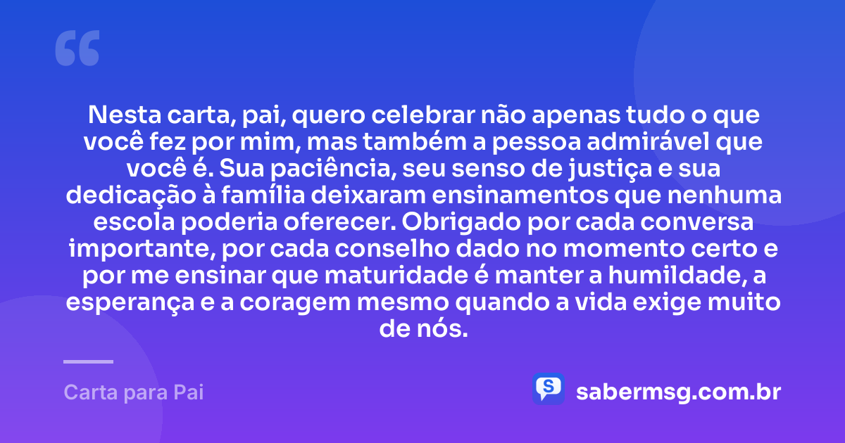 Nesta carta, pai, quero celebrar não apenas tudo o que você fez por mim, mas também a pessoa admirável que você é. Sua paciência, seu senso de justiça e sua dedicação à família deixaram ensinamentos que nenhuma escola poderia oferecer. Obrigado por cada conversa importante, por cada conselho dado no momento certo e por me ensinar que maturidade é manter a humildade, a esperança e a coragem mesmo quando a vida exige muito de nós. — Carta para Pai