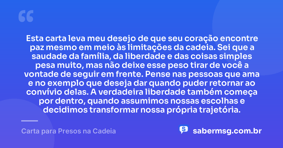 Esta carta leva meu desejo de que seu coração encontre paz mesmo em meio às limitações da cadeia. Sei que a saudade da família, da liberdade e das coisas simples pesa muito, mas não deixe esse peso tirar de você a vontade de seguir em frente. Pense nas pessoas que ama e no exemplo que deseja dar quando puder retornar ao convívio delas. A verdadeira liberdade também começa por dentro, quando assumimos nossas escolhas e decidimos transformar nossa própria trajetória. — Carta para Presos na Cadeia