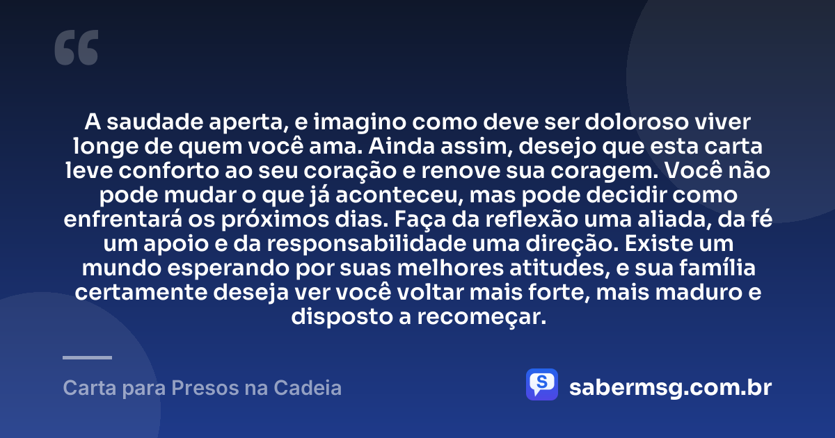A saudade aperta, e imagino como deve ser doloroso viver longe de quem você ama. Ainda assim, desejo que esta carta leve conforto ao seu coração e renove sua coragem. Você não pode mudar o que já aconteceu, mas pode decidir como enfrentará os próximos dias. Faça da reflexão uma aliada, da fé um apoio e da responsabilidade uma direção. Existe um mundo esperando por suas melhores atitudes, e sua família certamente deseja ver você voltar mais forte, mais maduro e disposto a recomeçar. — Carta para Presos na Cadeia
