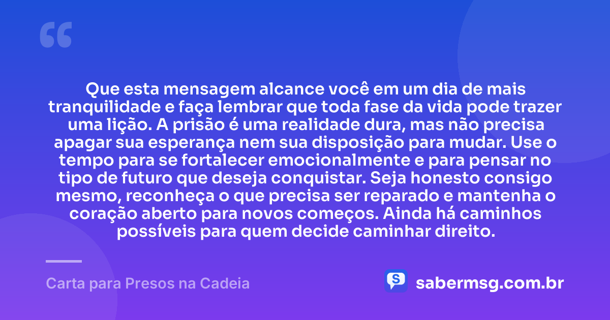 Que esta mensagem alcance você em um dia de mais tranquilidade e faça lembrar que toda fase da vida pode trazer uma lição. A prisão é uma realidade dura, mas não precisa apagar sua esperança nem sua disposição para mudar. Use o tempo para se fortalecer emocionalmente e para pensar no tipo de futuro que deseja conquistar. Seja honesto consigo mesmo, reconheça o que precisa ser reparado e mantenha o coração aberto para novos começos. Ainda há caminhos possíveis para quem decide caminhar direito. — Carta para Presos na Cadeia